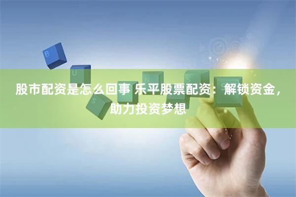 股市配资是怎么回事 乐平股票配资：解锁资金，助力投资梦想