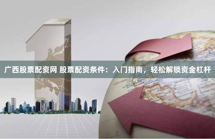 广西股票配资网 股票配资条件：入门指南，轻松解锁资金杠杆