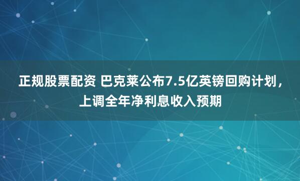 正规股票配资 巴克莱公布7.5亿英镑回购计划，上调全年净利息收入预期