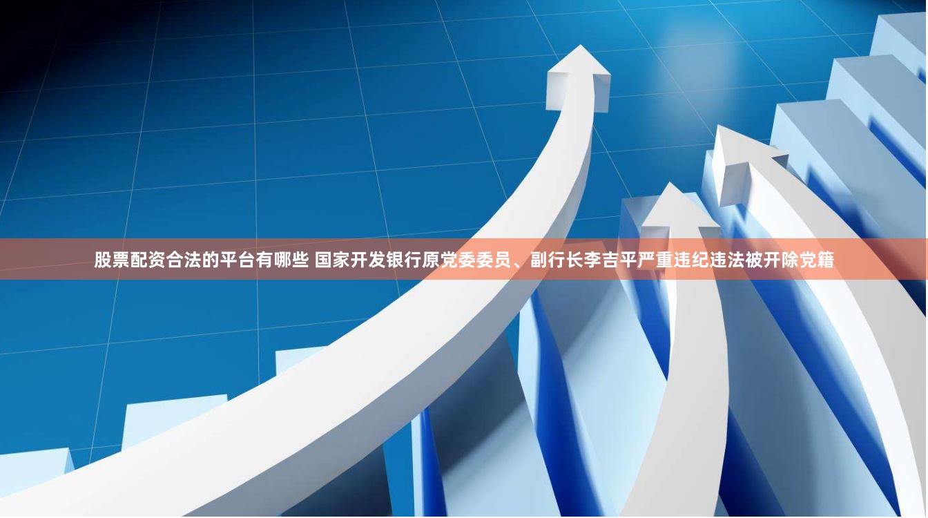 股票配资合法的平台有哪些 国家开发银行原党委委员、副行长李吉平严重违纪违法被开除党籍