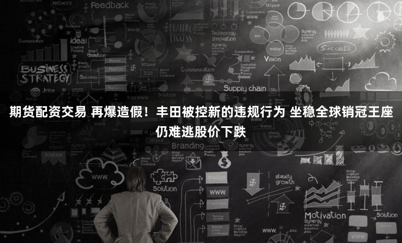 期货配资交易 再爆造假！丰田被控新的违规行为 坐稳全球销冠王座仍难逃股价下跌