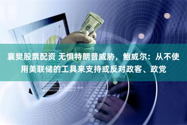 襄樊股票配资 无惧特朗普威胁，鲍威尔：从不使用美联储的工具来支持或反对政客、政党