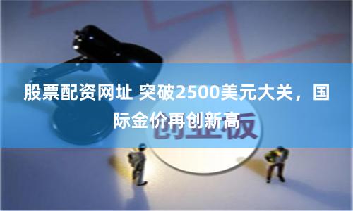 股票配资网址 突破2500美元大关，国际金价再创新高