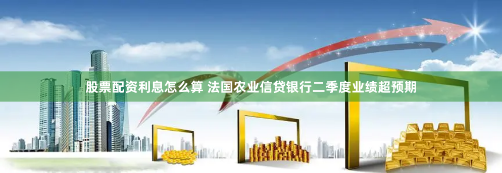 股票配资利息怎么算 法国农业信贷银行二季度业绩超预期