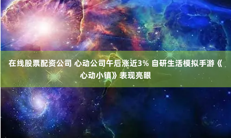在线股票配资公司 心动公司午后涨近3% 自研生活模拟手游《心动小镇》表现亮眼