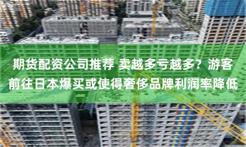 期货配资公司推荐 卖越多亏越多？游客前往日本爆买或使得奢侈品牌利润率降低