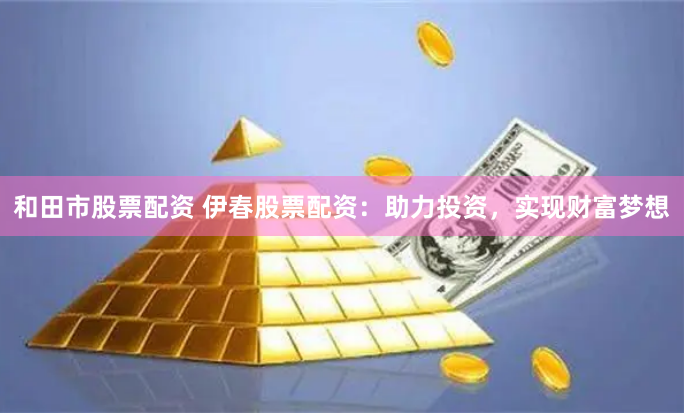 和田市股票配资 伊春股票配资：助力投资，实现财富梦想