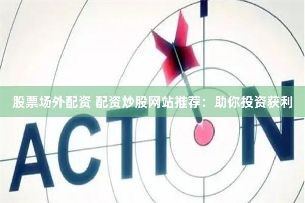 股票场外配资 配资炒股网站推荐：助你投资获利
