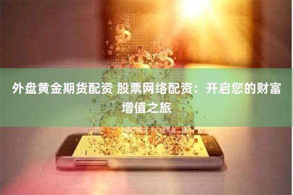 外盘黄金期货配资 股票网络配资：开启您的财富增值之旅