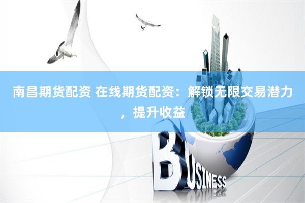 南昌期货配资 在线期货配资：解锁无限交易潜力，提升收益