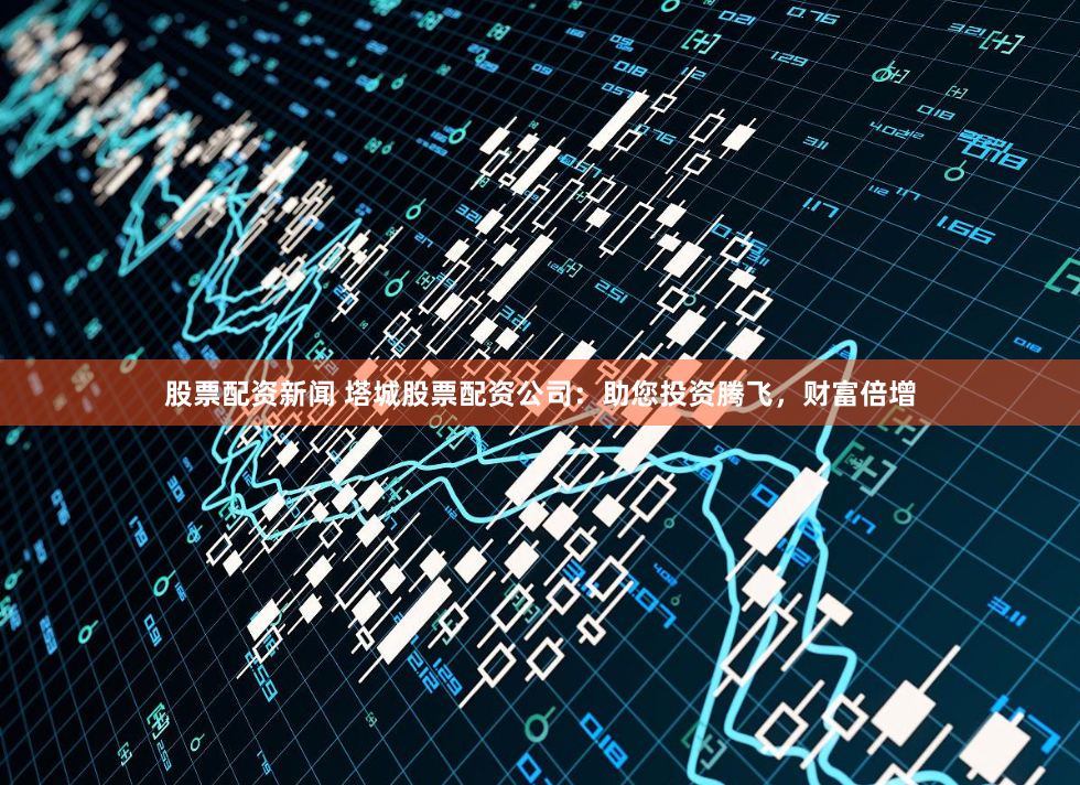 股票配资新闻 塔城股票配资公司：助您投资腾飞，财富倍增