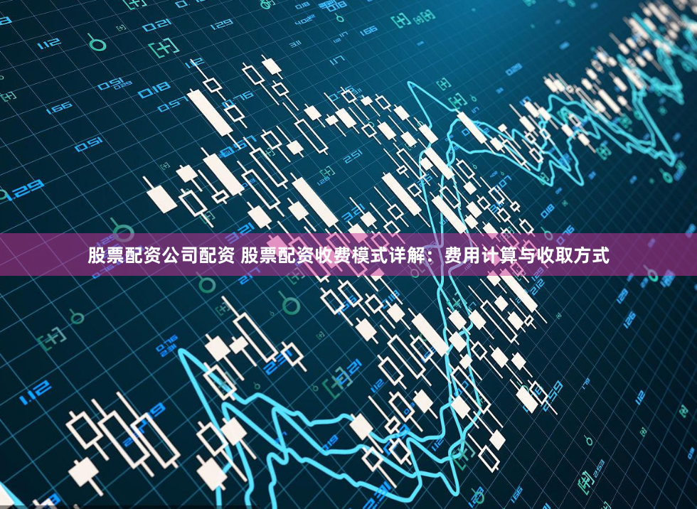 股票配资公司配资 股票配资收费模式详解：费用计算与收取方式