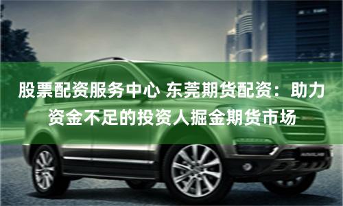 股票配资服务中心 东莞期货配资：助力资金不足的投资人掘金期货市场