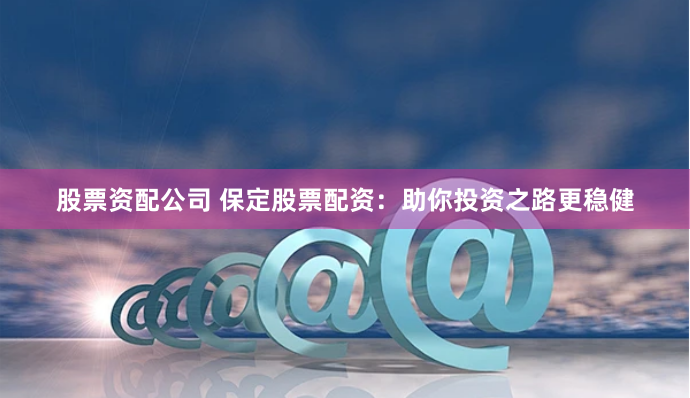 股票资配公司 保定股票配资：助你投资之路更稳健