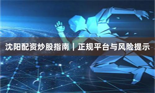 沈阳配资炒股指南｜正规平台与风险提示