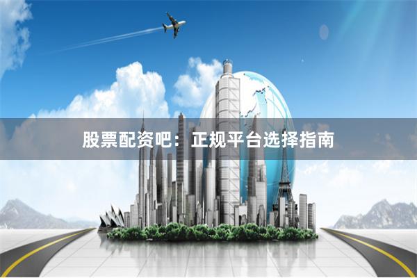 股票配资吧：正规平台选择指南